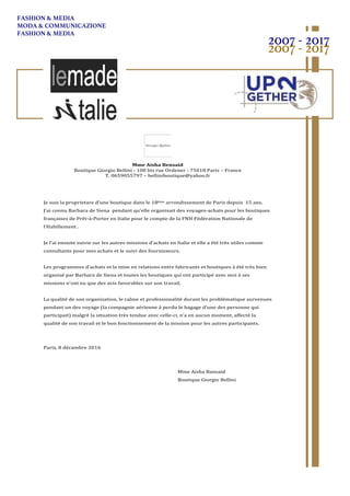 !
!
Mme!Aisha!Bensaid!
Boutique(Giorgio(Bellini(.(100(bis(rue(Ordener(.(75018(Paris(–(France(
T.(0659055797(–(belliniboutique@yahoo.fr(
(
(
(
(
Je(suis(la(proprietare(d’une(boutique(dans(le(18ème(arrondissement(de(Paris(depuis((15(ans.(
J’ai(connu(Barbara(de(Siena((pendant(qu’elle(organisait(des(voyages.achats(pour(les(boutiques(
françaises(de(Prêt.à.Porter(en(Italie(pour(le(compte(de(la(FNH(Fédération(Nationale(de(
l’Habillement(.(
(
Je(l’ai(ensuite(suivie(sur(les(autres(missions(d’achats(en(Italie(et(elle(a(été(très(utiles(comme(
consultante(pour(mes(achats(et(le(suivi(des(fournisseurs.(
(
Les(programmes(d’achats(et(la(mise(en(relations(entre(fabricants(et(boutiques(à(été(très(bien(
organisé(par(Barbara(de(Siena(et(toutes(les(boutiques(qui(ont(participé(avec(moi(à(ses(
missions(n’ont(eu(que(des(avis(favorables(sur(son(travail.(
(
La(qualité(de(son(organisation,(le(calme(et(professionalité(durant(les(problématique(survenues(
pendant(un(des(voyage((la(compagnie(aérienne(à(perdu(le(bagage(d’une(des(personne(qui(
participait)(malgré(la(situation(très(tendue(avec(celle.ci,(n’a(en(aucun(moment,(affecté(la(
qualité(de(son(travail(et(le(bon(fonctionnement(de(la(mission(pour(les(autres(participants.(
(
(
Paris,(8(décambre(2016((
(
(
( ( ( ( ( ( ( ( Mme(Aisha(Bansaid(
( ( ( ( ( ( ( ( Boutique(Giorgio(Bellini(
2007 - 2017
2007 - 2017
FASHION & MEDIA
MODA & COMMUNICAZIONE
FASHION & MEDIA
 