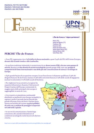 France
L'Île-de-France o “région parisienne”:
Paris (75)
Seine-et-Marne (77)
Yvelines (78)
Essonne (91)
Hauts-de-Seine (92)
Seine-Saint-Denis (93)
Val-de-Marne (94)
Val-d'Oise (95)
PERCHE’ l'Île-de-France:
• il suo PIL rappresenta circa il 31% della ricchezza nazionale e quasi il 4,6% del PIL dell'Unione Europea,
davanti alla Grande Londra e alla Lombardia;
• la sua forte tradizione industriale è caratterizzata da un denso tessuto PMI e da una vasta gamma di
attività. Riunisce un'alta densità di società tecnologiche (grandi gruppi, PMI, start-up), gruppi di
competitività di fama internazionale e una delle più alte concentrazioni di scienza e tecnologia in
Europa;
• il più grande bacino di occupazione europeo, la sua forza lavoro è altamente qualiﬁcata: il 35% dei
dirigenti francesi. Île-de-France riunisce il 23% delle università francesi, il 25% delle scuole di ingegneria
(escluse le università) e il 22% delle scuole di business;
• Per migliorare la sua attrattiva, la regione ha
acquisito infrastrutture di punta. L'hub aereo di
Parigi è il primo dell'Europa continentale: la
maggior parte delle principali città europee è
raggiungibile in meno di 2 ore;
• Con 70 porti e 6 piattaforme multimodali
distribuite su 500 km di corsi d'acqua navigabili, la
regione è anche il secondo bacino ﬂuviale più
grande d'Europa. Ports de Paris è il primo porto
interno nel mondo del turismo 34 porti pubblici
di scalo con 7,5 milioni di passeggeri trasportati
nel 2018 nella capitale;
• le sue reti di comunicazione a banda larga
consentono alle aziende di beneﬁciare di
condizioni tecnologiche molto favorevoli alla loro
crescita;
1996 - 2019
1996 - 2019
FRANCIA: TUTTI I SETTORI
FRANCE: TOUS LES SECTEURS
FRANCE: ALL SECTORS
http://www.cci-paris-idf.fr/sites/default/ﬁles//crocis/wysiwyg/Chiﬀres-cles-2019-light.pdf
 