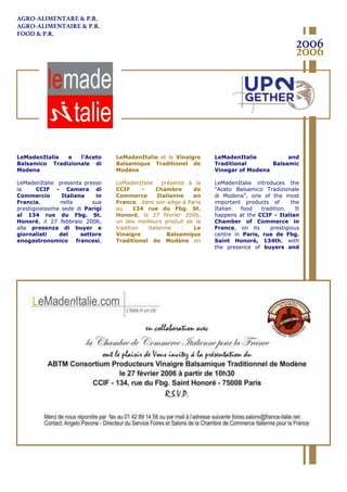 LeMadenItalie e l’Aceto
Balsamico Tradizionale di
Modena
LeMadenItalie presenta presso
la CCIF - Camera di
Commercio Italiana in
Francia, nella sua
prestigiosissima sede di Parigi
al 134 rue du Fbg. St.
Honoré, il 27 febbraio 2006,
alla presenza di buyer e
giornalisti del settore
enogastronomico francesi,
uno dei migliori prodotti della
LeMadenItalie et le Vinaigre
Balsamique Traditionel de
Modène
LeMadenItalie présente à la
CCIF - Chambre de
Commerce Italienne en
France, dans son siège à Paris
au 134 rue du Fbg. St.
Honoré, le 27 février 2006,
un des meilleurs produit de la
tradition italienne : Le
Vinaigre Balsamique
Traditionel de Modène en
présence d’acheteurs et
LeMadenItalie and
Traditional Balsamic
Vinegar of Modena
LeMadenItalie introduces the
“Aceto Balsamico Tradizionale
di Modena”, one of the most
important products of the
Italian food tradition. It
happens at the CCIF - Italian
Chamber of Commerce in
France, on its prestigious
centre in Paris, rue de Fbg.
Saint Honorè, 134th, with
the presence of buyers and
journalists belonging to the
2006
2006
AGRO-ALIMENTARE & P.R.
AGRO-ALIMENTAIRE & P.R.
FOOD & P.R.
 