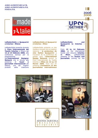 LeMadenItalie e Quaquarini
a Intertex - Milano
LeMadenItalie presenta durante
la Fiera Internazionale del
Tessile Intertex a Milano dal
12 al 14 febbraio 2006, alla
conferenza stampa per la
presentazione
dell’International Designer
Network che si tenuta alla
presenza di buyer e
giornalisti internazionali del
settore, uno dei migliori
prodotti della tradizione
italiana: l’azienda agricola
LeMadenItalie et Quaquarini
à Intertex - Milan
LeMadenItalie présente un des
meilleurs produit de la tradition
italienne : le producteur de
vins Italien Quaquarini a
l’occasion de la conférence de
presse pour l’International
Design Network durant la
Foire Internationale du Textile
Intertex à Milan du 12 au 14
février 2006. Tous ceci en
présence d’acheteurs et des
journalistes internationaux
du secteur
LeMadenItalie and
Quaquarini to Intertex -
Milan
From 12 to 14 February
2006, at the international
textile and closures Intertex
in Milan, LeMadenItalie
presents to the buyers and
journalists coming for the
event the especially products of
2006
2006
AGRO-ALIMENTARE & P.R.
AGRO-ALIMENTAIRE & P.R.
FOOD & P.R.
 