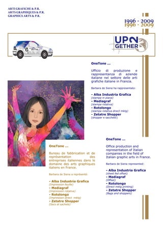 OneTone ...
Ufficio di produzione e
rappresentanza di aziende
italiane nel settore delle arti
grafiche italiane in Francia.
Barbara de Siena ha rappresentato:
- Alba Industria Grafica
(stampa in piana)
- Mediagraf
(stampa rotativa)
- Rotolongo
(stampa rotativa direct mktg)
- Zetatre Shopper
(shopper e sacchetti)
OneTone ...
Bureau de fabbrication et de
représentation des
entreprises italiennes dans le
domaine des arts graphiques
italiens en France.
Barbara de Siena a représenté:
- Alba Industria Grafica
(Impression feuille)
- Mediagraf
(Impression rotative)
- Rotolongo
(Impression direct mktg)
- Zetatre Shopper
(Sacs et sachets)
ARTI GRAFICHE & P.R.
ARTS GRAPHIQUES & P.R.
GRAPHICS ARTS & P.R.
1996 - 2009
1996 - 2009
OneTone ...
Office production and
representation of Italian
companies in the field of
Italian graphic arts in France.
Barbara de Siena represented:
- Alba Industria Grafica
(sheet fed offset)
- Mediagraf
(Offset)
- Rotolongo
(Direct mktg printing)
- Zetatre Shopper
(Bags and shoppers)
 