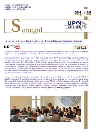 SENEGAL: TUTTI I SETTORI
SÉNÉGAL: TOUS LES SECTEURS
SENEGAL: ALL SECTORS
2014 - 2019
2014 - 2019
Senegal
Focus dello Studio legale Curtis sul Senegal, terza economia africana
http://www.diritto24.ilsole24ore.com/art/avvocatoAﬀari/newsStudiLegaliEOrdini/2019-09-26/focus-studio-legale-curtis-senegal-terza-economia-africana--171138.php
Martedì 1° ottobre, lo Studio legale Curtis ospiterà, nella sua sede romana di Piazza Venezia 11, il convegno
"Opportunità Senegal", dedicato a vantaggi e diﬃcoltà di investire nella terza economia africana.
Comunicato stampa - 25 settembre 2019 - Il Pil del Senegal cresce del 7% l'anno dal 2017 e le principali istituzioni
ﬁnanziarie internazionali confermano questo andamento anche per il 2019 e 2020. Una crescita basata sulla
stabilità politica, con il presidente Macky Sall al secondo mandato dopo la prima elezione avvenuta nel 2015, sul
Piano Senegal Emergente, che ha dato il via a consistenti investimenti pubblici, e su una serie di riforme che
hanno sostenuto la crescita dell'agricoltura, del turismo, della sanità e soprattutto del settore energetico, che ha
raddoppiato la capacità installata negli ultimi sei anni, arrivando a 1.250 MW nel 2018, ridotto il prezzo
dell'elettricità del 10% e prevede un ulteriore raddoppio di capacità nel prossimo quinquennio, grazie soprattutto
agli investimenti in fonti rinnovabili.
L'incontro (ore 9.30-13.00) è organizzato dallo Studio Legale internazionale Curtis, Mallet-Prevost, Colt e Mosle in
collaborazione con il mensile economico Africa e Aﬀari e Brussels Airlines. Interverranno Ibrahima Sonko
(Direttore delle Strategie di Sviluppo Industriale presso il Ministero dello Sviluppo Industriale del Senegal),
Gianfranco Belgrano (Direttore editoriale Africa e Aﬀari), Giuseppe Mistretta (Direttore Africa Sub- Sahariana,
Ministero aﬀari esteri), Daniela Sabelli, Carmine Gravina e Francesco Caccioppoli (Studio legale Curtis), Fulvio
Zaniboni (Eurowings Group), Andrea Romano (Uniafrica), Barbara de Siena (Up2gether).
 