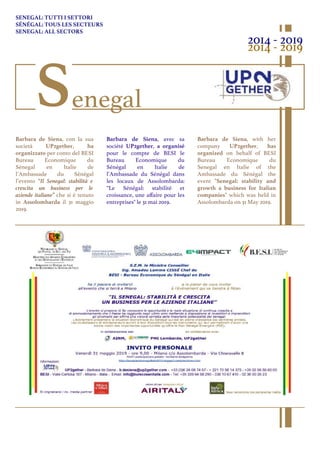 SENEGAL: TUTTI I SETTORI
SÉNÉGAL: TOUS LES SECTEURS
SENEGAL: ALL SECTORS
Barbara de Siena, con la sua
società UP2gether, ha
organizzato per conto del BESI
Bureau Economique du
Sénegal en Italie de
l’Ambassade du Sénégal
l’evento “Il Senegal: stabilità e
crescita un business per le
aziende italiane” che si è tenuto
in Assolombarda il 31 maggio
2019.
Barbara de Siena, with her
company UP2gether, has
organized on behalf of BESI
Bureau Economique du
Senegal en Italie of the
Ambassade du Sénégal the
event "Senegal: stability and
growth a business for Italian
companies" which was held in
Assolombarda on 31 May 2019.
Barbara de Siena, avec sa
société UP2gether, a organisé
pour le compte de BESI le
Bureau Economique du
Sénégal en Italie de
l’Ambassade du Sénégal dans
les locaux de Assolombarda:
“Le Sénégal: stabilité et
croissance, une aﬀaire pour les
entreprises" le 31 mai 2019.
2014 - 2019
2014 - 2019
Senegal
 