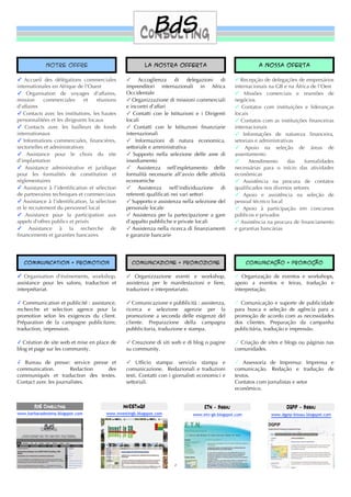 Notre offre                                 La nostra offerta                                  A nossa oferta

! Accueil des délégations commerciales          ! Accoglienza di delegazioni di                   ! Recepção de delegações de empresários
internationales en Afrique de l'Ouest           imprenditori internazionali in Africa             internacionais na GB e na África de l’Oest
! Organisation de voyages d'affaires,           Occidentale                                       ! Missões comerciais e reuniões de
mission      commerciales      et   réunions    ! Organizzazione di missioni commerciali          negócios
d'affaires                                      e incontri d’affari                               ! Contatos com instituições e lideranças
! Contacts avec les institutions, les hautes    ! Contatti con le Istituzioni e i Dirigenti       locais
personnalitées et les dirigeants locaux         locali                                            ! Contatos com as instituições ﬁnanceiras
! Contacts avec les bailleurs de fonds          ! Contatti con le Istituzioni ﬁnanziarie          internacionais
internationaux                                  internazionali                                    ! Informações de natureza ﬁnanceira,
! Informations commerciales, ﬁnancières,        ! Informazioni di natura economica,               setoriais e administrativas
sectorielles et administratives                 settoriale e amministrativa                       ! Apoio na seleção de áreas de
! Assistance pour le choix du site              ! Supporto nella selezione delle aree di          assentamento
d’implantation                                  insediamento                                      !      Atendimento       das  formalidades
! Assistance administrative et juridique        ! Assistenza nell’espletamento delle              necessárias para o início das atividades
pour les formalités de constitution et          formalità necessarie all’avvio delle attività     econômicas
réglementaires                                  economiche                                        ! Assistência na procura de contatos
! Assistance à l’identiﬁcation et sélection     ! Assistenza nell’individuazione di               qualiﬁcados nos diversos setores
de partneraires techniques et commerciaux       referenti qualiﬁcati nei vari settori             ! Apoio e assistência na seleção de
! Assistance à l’identiﬁcation, la sélection    ! Supporto e assistenza nella selezione del       pessoal técnico local
et le recrutement du personnel local            personale locale                                  ! Apoio à participação em concursos
! Assistance pour la participation aux          ! Assistenza per la partecipazione a gare         públicos e privados
appels d'offres publics et privés               d’appalto pubbliche e private locali              ! Assistência na procura de ﬁnanciamento
! Assistance à la recherche de                  ! Assistenza nella ricerca di ﬁnanziamenti        e garantias bancárias
ﬁnancements et garanties bancaires              e garanzie bancarie




   communication & promotion                       Comunicazione & promozione                           Comunicação & Promoção

! Organisation d’événements, workshop,          ! Organizzazione eventi e workshop,               ! Organização de eventos e workshops,
assistance pour les salons, traduction et       assistenza per le manifestazioni e ﬁere,          apoio a eventos e feiras, tradução e
interprétariat.                                 traduzioni e interpretariato.                     interpretação.

! Communication et publicité : assistance,      ! Comunicazione e pubblicità : assistenza,        ! Comunicação e suporte de publicidade
recherche et selection agence pour la           ricerca e selezione agenzie per la                para busca e seleção de agência para a
promotion selon les exigences du client.        promozione a seconda delle esigenze del           promoção de acordo com as necessidades
Préparation de la campagne publicitaire,        cliente. Preparazione della campagna              dos clientes. Preparação da campanha
traduction, impression.                         pubblicitaria, traduzione e stampa.               publicitária, tradução e impressão.

! Création de site web et mise en place de      ! Creazione di siti web e di blog o pagine        ! Criação de sites e blogs ou páginas nas
blog et page sur les community.                 su community.                                     comunidades.

! Bureau de presse: service presse et           ! Ufﬁcio stampa: servizio stampa e                ! Assessoria de Imprensa: Imprensa e
communication.         Redaction  des           comunicazione. Redazionali e traduzioni           comunicação. Redação e tradução de
communiqués et traduction des textes.           testi. Contatti con i giornalisti economici e     textos.
Contact avec les journalistes.                  settoriali.                                       Contatos com jornalistas e setor
                                                                                                  econômico.


        BdS Consulting                         INVESTinGB                          ETN - Bissau                         DGPIP - Bissau
www.barbaradesiena.blogspot.com        www.investingb.blogspot.com            www.etn-gb.blogspot.com            www.dgpip-bissau.blogspot.com




                                                                     2
 