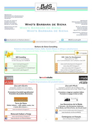 Workshop
Organisation d’Evénements
Recherche de partenaires
Incoming
Études de marché                                                                                                              Workshop
Communication                                                                                                      Organizzazione eventi
Bureau de presse                                                                                                       Ricerca partners
Blogs et sites web
Assistance salons
                            Who’s Barbara de Siena                                                                             Incoming
                                                                                                                         Studi di mercato
Traductions
Interprétariat
                          Who’s Barbara de Siena                                                                          Comunicazione
                                                                                                                           Ufﬁcio stampa

                             Who’s Barbara de Siena                                                                   Blog e siti internet
                                                                                                                    Assistenza ﬁeristica
                                                                                                                              Traduzioni
                                                                                                                         Interpretariato



   www.facebook.com/barbara.desiena                                                                          @BdSConsultingGB
                                                       www.barbaradesiena.blogspot.fr


                                          Barbara de Siena Consulting
                Relations internationales France, Italie, Guinée Bissau et Afrique subsaharienne
                  Relazioni internazionali Italia, Francia, Guinea Bissau e Africa subsahariana


                  BdS Consulting                                                                S4D - Solar For Development
           Investissez en Guinée Bissau                                                              Association Loi 1901
           et dans les pays de l'UEMOA                                                   pour la sensibilisation de l’utilisation des EnR

              www.investingb.blogspot.fr                                                      www.solarfordevelopment.blogspot.fr
               www.etn-gb.blogspot.fr                                                              www.eday-s4d-fr.blogspot.fr
    www.facebook.com/pages/BdSETN/141585385930629                                               www.www.eday-s4d-it.blogspot.fr
             www.build-in-gb.blogspot.fr                                                      www.emilleniumvillages4d.blogspot.fr
                                                                                           www.facebook.com/S4DSolarForDevelopment



                                                            lemadenitalie
                                             Projet de promotion du produit italien
                                           Progetto di promozione dei prodotti italiani

               IncontriGusto                                                                           IncontriModa
       Conoscere i prodotti e la cucina italiana                                           Conoscere i produttori del vero Made in Italy
      Connaître les produits et la cuisine italienne                                    Connaître les producteurs de la mode “Made in Italy”

     Promozione di prodotti agroalimentari                                                 Promozione e viaggi per acquistare italiano
      Promotion de produits alimentaires                                                     Promotion et voyages d’achat en Italie




                  Terre de Siena
                                                                                               Les Rencontres de la Mode
   Delizie italiane... caffé, gelato, pasta, riso
                                                                                        L’Annuaire des Entreprises Italiennes
              e tanto altro ancora ...
                                                                                    de la Mode, du Prêt-à-Porter, du Circuit Court
             www.terredesiena.blogspot.fr
                                                                                            www.incontrimodalemadenitalie.blogspot.fr
                                                                                               www.facebook.com/IncontriModa
         Ristoranti Italiani a Parigi
           www.ristorantitaliani.blogspot.fr                                                     Centergross en français
          www.facebook.com/RistorantItaliani                                                       www.centergross-fr.blogspot.fr
                                                                     3
 