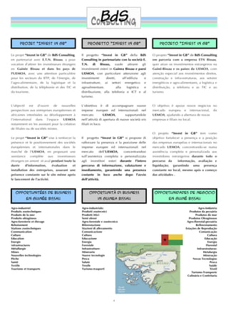 Projet “Invest in GB”                          Progetto “Invest in GB”                              Projeto “Invest in GB”


Le projet “Invest in GB” de BdS Consulting,      Il progetto “Invest in GB” della BdS                O projeto “Invest in GB” de BdS Consulting
en partenariat avec E.T.N. Bissau, a pour        Consulting in partenariato con la società E.        em parceria com a empresa ETN Bissau,
vocation d’attirer les investisseurs étrangers   T.N.     di   Bissau,    vuole       attrarre gli   quer atrair os investimentos estrangeiros na
en Guinée Bissau et dans les pays de             investimenti esteri in Guinea Bissau e paesi        Guiné-Bissau e os países da UEMOA, com
l'UEMOA, avec une attention particulière         UEMOA, con particolare attenzione agli              atenção especial aos investimentos diretos,
pour les secteurs du BTP, de l'énergie, de       investimenti      diretti,      all’edilizia   e    construção e infra-estruturas, aos setores
l’agro-alimentaire, de la logistique et la       infrastrutture, ai settori energetico e             energéticos e agro-alimentares, a logística e
distribution, de la téléphonie et des TIC et     agroalimentare,            alla     logistica  e    distribuição, a telefonia e as TIC e ao
du tourisme.                                     distribuzione, alla telefonia e ICT e al            turismo.
                                                 turismo.


L'objectif est d’ouvrir de nouvelles             L’obiettivo è di accompagnare nuove                 O objetivo é apoiar novos negócios no
perspectives aux entreprises européennes et      imprese europee ed internazionali nel               mercado europeu e internacional, da
africaines interéssées au développement à        mercato          UEMOA,         supportandole       UEMOA, ajudando a abertura de novas
l’international dans l’espace UEMOA              nell’attività di apertura di nuove società e/o      empresas e ﬁliais no local.
notamment en les assistant pour la création      ﬁliali in loco.
de ﬁliales ou de sociétés mixtes.
                                                                                                     O projeto “Invest in GB” tem como
Le projet “Invest in GB” vise à renforcer la     Il progetto “Invest in GB” si propone di            objetivo fortalecer a presença e a posição
présence et le positionnement des sociétés       rafforzare la presenza e la posizione delle         das empresas européias e internacionais no
éuropéennes et internationales dans le           imprese europee ed internazionali nel               mercado UEMOA, concentrando-se numa
marché de l'UEMOA, en proposant une              mercato      dell’UEMOA,    concentrandosi          assistência completa e personalizada aos
assistance complète aux investisseurs            sull’assistenza completa e personalizzata           investidores estrangeiros durante todo o
étrangers en amont et aval pendant toute la      agli investitori esteri durante l’intero            percurso da       informação, avaliação e
durée      d'information,   évaluation    et     percorso di informazione, valutazione e             liquidação; garantindo uma presença
installation des entreprises, assurant une       insediamento, garantendo una presenza               constante no local, mesmo após o começo
présence constante sur le site même après        costante in loco anche dopo l’avvio                 das atividades .
le lancement de l’activité.                      dell’attività.



   opportunitées de business                          Opportunità di business                         Opportunidades de negocio
           en Guinée bissau                                  in guinea Bissau                                   en Guiné bissau

Agro-industriel                                  Agro-industriale:                                                                    Agro-Indústria
Produits zootechniques                           Prodotti zootecnici                                                           Produtos da pecuária
Produits de la mer                               Prodotti ittici                                                                   Produtos do mar
Produits oléagineux                              Semi oleosi                                                                  Produtos Oleaginosos
Agro-foresterie et élevage                       Agro-forestale e zootecnico                                                 Agro-ﬂorestal-pecuária
Reboisement                                      Riforestazione                                                                    Reﬂorestamento
Stations zootechniques                           Stazioni di allevamento                                                    Estações de Reprodução
Communication                                    Comunicazione                                                                         Comunicação
Culture                                          Cultura                                                                                     Cultura
Education                                        Educazione                                                                                Educação
Energie                                          Energia                                                                                     Energia
Infrastructures                                  Forestale                                                                                  Florestal
Métallurgie                                      Infrastrutture:                                                                     Infraestruturas:
Mines                                            Minerario                                                                                Metalurgia
Nouvelles technologies                           Nuove tecnologie                                                                         Mineração
Pêche                                            Pesca                                                                           Novas Tecnologias
Santé                                            Salute                                                                                        Pesca
Textile                                          Tessile                                                                                       Saúde
Tourisme et transports                           Turismo-trasporti                                                                             Têxtil
                                                                                                                                Turismo-Transporte
                                                                                                                             Culinária e Confeitaria




                                                                         4
 