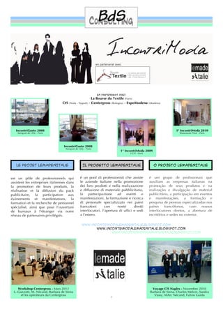 en partenariat avec




                                                               En partenariat avec:
                                                           La Bourse du Textile (Paris)
                                 CIS   (Nola - Napoli)   - Centergross (Bologna) - ExpoModena        (Modena)




   IncontriGusto 2008                                                                                                  3° IncontriModa 2010
    Aeroport de Orly - Paris                                                                                              Showroom Privé - Paris




                                  IncontriGusto 2008
                                   Aeroport de Orly - Paris
                                                                                1° IncontriModa 2009
                                                                                      CCFI - Paris




   Le projet LeMadenItalie                         Il progetto LeMadenItalie                            O projeto LeMadenItalie


est un pôle de professionnels qui               è un pool di professionisti che assiste              é um grupo de proﬁssionais que
assistent les entreprises italiennes dans       le aziende Italiane nella promozione                 auxiliam as empresas italianas na
la promotion de leurs produits, la              dei loro prodotti e nella realizzazione              promoção de seus produtos e na
réalisation et la diffusion du pack             e diffusione di materiale pubblicitario,             realização e divulgação de material
publicitaire, la participation aux              la    partecipazione     ad     eventi   e           publicitário, a participação em eventos
évènements et manifestations, la                manifestazioni, la formazione e ricerca              e manifestações, a formação e
formation et la recherche de personnel          di personale specializzato nei paesi                 pesquisa de pessoas especializadas nos
spécialisé, ainsi que pour l'ouverture          francofoni       con     nostri     diretti          países    francófonos,    com    nossos
de bureaux à l’étranger via notre               interlocutori, l’apertura di ufﬁci e sedi            interlocutores diretos, a abertura de
réseau de partenaires privilégiés.              a l’estero.                                          escritórios e sedes no exterior.


                                                  www.incontrimodalemadenitalie.blogspot.COM
                                                         www.incontrimodalemadenitalie.blogspot.COM
                                                                www.incontrimodalemadenitalie.blogspot.COM




    Workshop Centergross - Mars 2012                                                                   Voyage CIS Naples - Novembre 2010
 L. Gazzotti, M. Nécand, Barbara de Siena                                                             Barbara de Siena, Charles Melcer, Sandra
      et les opérateurs du Centergross                                                                   Vassy, MArc Nécand, Fulvio Guida
                                                                         7
 