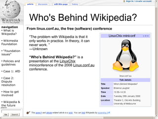 Who's Behind Wikipedia?
navigation
●
  What is
                  From linux.conf.au, the free (software) conference
Wikipedia?
                   “The problem with Wikipedia is that it
●
 Wikimedia         only works in practice. In theory, it can
Foundation         never work. ”
                   ―Unknown
●
  “Foundation
issues”
                   “Who's Behind Wikipedia?” is a
●
 Policies and      presentation at the LinuxChix
guidelines         miniconference of the 2008 Linux.conf.au
                   conference.
●
    Case 1: AfD

●
 Case 2:
Dispute
resolution

●
  How to get
involved

●
 Wikipedia &
the future
