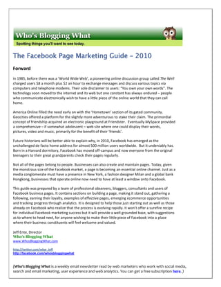 The Facebook Page Marketing Guide – 2010
Forward
In 1985, before there was a ‘World Wide Web’, a pioneering online discussion group called The Well
charged users $8 a month plus $2 an hour to exchange messages and discuss various topics via
computers and telephone modems. Their sole disclaimer to users: “You own your own words”. The
technology soon moved to the internet and its web but one constant has always endured – people
who communicate electronically wish to have a little piece of the online world that they can call
home.

America Online filled the need early on with the ‘Hometown’ section of its gated community.
Geocities offered a platform for the slightly more adventurous to stake their claim. The primordial
concept of friendship acquired an electronic playground at Friendster. Eventually MySpace provided
a comprehensive – if somewhat adolescent – web site where one could display their words,
pictures, video and music, primarily for the benefit of their ‘friends’.

Future historians will be better able to explain why, in 2010, Facebook has emerged as the
unchallenged de facto home address for almost 500 million users worldwide. But it undeniably has.
Born in a Harvard dormitory, Facebook has moved off-campus and now everyone from the original
teenagers to their great grandparents check their pages regularly.

Not all of the pages belong to people. Businesses can also create and maintain pages. Today, given
the monstrous size of the Facebook market, a page is becoming an essential online channel. Just as a
media conglomerate must have a presence in New York, a fashion designer Milan and a global bank
Hongkong, businesses that operate online now need to have at least a window onto Facebook.

This guide was prepared by a team of professional observers, bloggers, consultants and users of
Facebook business pages. It contains sections on building a page, making it stand out, gathering a
following, earning their loyalty, examples of effective pages, emerging ecommerce opportunities
and tracking progress through analytics. It is designed to help those just starting out as well as those
already on Facebook who realize that the process is evolving rapidly. It won’t offer a surefire recipe
for individual Facebook marketing success but it will provide a well grounded base, with suggestions
as to where to head next, for anyone wishing to make their little piece of Facebook into a place
where their business constituents will feel welcome and valued.

Jeff Ente, Director
Who's Blogging What
www.WhosBloggingWhat.com

http://twitter.com/wbw_Jeff
http://facebook.com/whosbloggingwhat



(Who’s Blogging What is a weekly email newsletter read by web marketers who work with social media,
search and email marketing, user experience and web analytics. You can get a free subscription here. )
 
