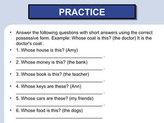 PRACTICEPRACTICE
• Answer the following questions with short answers using the correct
possessive form. Example: Whose coat is this? (the doctor) It is the
doctor's coat .
• 1. Whose house is this? (Amy)
__________________________________ .
• 2. Whose money is this? (the bank)
__________________________________ .
• 3. Whose book is this? (the teacher)
__________________________________ .
• 4. Whose keys are these? (Ann)
__________________________________ .
• 5. Whose cars are these? (my friends)
__________________________________ .
• 6. Whose food is this? (the dogs)
__________________________________
 