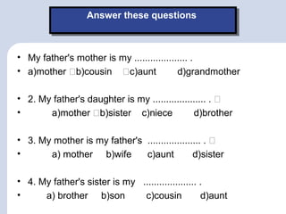 Answer these questionsAnswer these questions
• My father's mother is my .................... .
• a)mother b)cousin c)aunt d)grandmother
• 2. My father's daughter is my .................... . 
• a)mother b)sister c)niece d)brother
• 3. My mother is my father's .................... . 
• a) mother b)wife c)aunt d)sister
• 4. My father's sister is my .................... .
• a) brother b)son c)cousin d)aunt
 