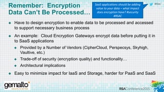 #RSAC
Remember: Encryption
Data Can’t Be Processed…
 Have to design encryption to enable data to be processed and accessed
to support necessary business process
 An example: Cloud Encryption Gateways encrypt data before putting it in
to SaaS applications
 Provided by a Number of Vendors (CipherCloud, Perspecsys, Skyhigh,
Vaultive, etc.)
 Trade-off of security (encryption quality) and functionality…
 Architectural implications
 Easy to minimize impact for IaaS and Storage, harder for PaaS and SaaS
SaaS applications should be adding
value to your data – what impact
does encryption have? #security
#RSAC
 