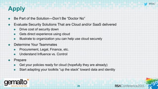 #RSAC
Apply
 Be Part of the Solution—Don’t Be “Doctor No”
 Evaluate Security Solutions That are Cloud and/or SaaS delivered
 Drive cost of security down
 Gets direct experience using cloud
 Illustrate to organization you can help use cloud securely
 Determine Your Teammates
 Procurement, Legal, Finance, etc.
 Understand Influence vs. Control
 Prepare
 Get your policies ready for cloud (hopefully they are already)
 Start adapting your toolkits “up the stack” toward data and identity
26
 