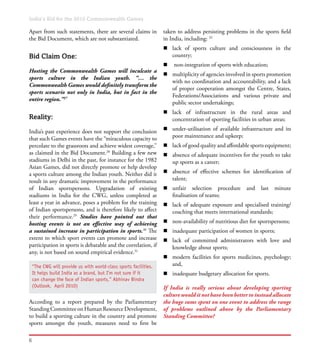India’s Bid for the 2010 Commonwealth Games
6
taken to address persisting problems in the sports field
in India, including: 32
n	 lack of sports culture and consciousness in the
country;
n	 non-integration of sports with education;
n	 multiplicity of agencies involved in sports promotion
with no coordination and accountability, and a lack
of proper cooperation amongst the Centre, States,
Federations/Associations and various private and
public sector undertakings;
n	 lack of infrastructure in the rural areas and
concentration of sporting facilities in urban areas;
n	 under-utilisation of available infrastructure and its
poor maintenance and upkeep;
n	 lack of good quality and affordable sports equipment;
n	 absence of adequate incentives for the youth to take
up sports as a career;
n	 absence of effective schemes for identification of
talent;
n	 unfair selection procedure and last minute
finalisation of teams;
n	 lack of adequate exposure and specialised training/
coaching that meets international standards;
n	 non-availability of nutritious diet for sportspersons;
n	 inadequate participation of women in sports;
n	 lack of committed administrators with love and
knowledge about sports;
n	 modern facilities for sports medicines, psychology;
and,
n	 inadequate budgetary allocation for sports.
If India is really serious about developing sporting
culture would it not have been better to instead allocate
the huge sums spent on one event to address the range
of problems outlined above by the Parliamentary
Standing Committee?
Apart from such statements, there are several claims in
the Bid Document, which are not substantiated.
Bid Claim One:
Hosting the Commonwealth Games will inculcate a
sports culture in the Indian youth. “… the
Commonwealth Games would definitely transform the
sports scenario not only in India, but in fact in the
entire region.”27
Reality:
India’s past experience does not support the conclusion
that such Games events have the “miraculous capacity to
percolate to the grassroots and achieve widest coverage,”
as claimed in the Bid Document.28
Building a few new
stadiums in Delhi in the past, for instance for the 1982
Asian Games, did not directly promote or help develop
a sports culture among the Indian youth. Neither did it
result in any dramatic improvement in the performance
of Indian sportspersons. Upgradation of existing
stadiums in India for the CWG, unless completed at
least a year in advance, poses a problem for the training
of Indian sportspersons, and is therefore likely to affect
their performance.29
Studies have pointed out that
hosting events is not an effective way of achieving
a sustained increase in participation in sports.30
The
extent to which sport events can promote and increase
participation in sports is debatable and the correlation, if
any, is not based on sound empirical evidence.31
According to a report prepared by the Parliamentary
Standing Committee on Human Resource Development,
to build a sporting culture in the country and promote
sports amongst the youth, measures need to first be
“The CWG will provide us with world-class sports facilities.
It helps build India as a brand, but I’m not sure if it
can change the face of Indian sports,” Abhinav Bindra
(Outlook,  April 2010)
 