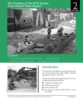 True Claims? False Hopes?
1
Contents
| 2.1 The Promise of Improved Infrastructure for the City | 2.2 The Promise of Jobs
| 2.3 The Promise of Tourism Development | 2.4 The Promise of Beautifying Delhi |
Introduction
There has been much publicity to justify India’s hosting
the Commonwealth Games 2010 (CWG), including
propaganda to promote the benefits.
The four most talked about tangible benefits for the city
of Delhi from hosting the CWG are:
n	 development of infrastructure;
n	 employment generation;
n	 boost to tourism; and
n	 the creation of a clean, beautiful, vibrant, “world
class” Delhi.
The Promise of the 2010 Games:
True Claims? False Hopes?
Fact Sheet 2
Fact Sheet
2
The 2010 Commonwealth Games: Whose Wealth? Whose Commons?
MeharJyrwa
MeharJyrwa
 