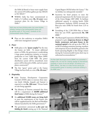 The Promise of the 2010 Games
6
Capital Region (NCR) before the Games.70
The
tax holiday was subsequently extended.71
l	 Incentives for hotel projects to meet the
projected requirement for the Games were part
of the Union Budget 2007-2008. To facilitate
additional capacity in existing hotels, Delhi
Development Authority (DDA) increased the
floor-area ratio (FAR) for hotels from 2.25 to
2.50.72
l	 Furnishing of the 2,709 DDA flats at Vasant
Kunj has cost ITDC approximately Rs. 100
crore.73
l	 TheMunicipalCorporationofDelhi(MCD)has
proposed to give temporary licences to illegal
hotels, restaurants and guest houses in the
national capital in the run up to the CWG. At
anMCDstandingcommitteemeeting,members
said temporary licences should be granted to the
hotels operating illegally so that foreign visitors
during the Commonwealth Games don’t stay in
unlicensed accommodations.74
the Delhi Jal Board to boost water supply from
the current 670 million gallons per day (MGD)
to 941 MGD.61
l	 WABAG India has been commissioned to
build a 5.3 million euros (Rs. 33 crore) water
treatment plant for the Games Village in
Delhi.62
l	 Plans are also underway to streamline Delhi’s
solid waste management system.63
4.	 Power
l	 Delhi plans to be “power surplus” by the time
the Games are held. To ensure additional
power to Delhi, the government is undertaking
a large power production initiative to increase
production to over 5,880 Mega Watts (MW)
from the current 4,500 MW. The power
distribution system will be streamlined, more
power will be directed to Delhi, and new power
plants constructed.65
l	 The first "green" power grid at the Games
Village has been built at a cost of Rs. 40 crore.66
5.	 Hospitality
l	 India Tourism Development Corporation
Limited’s (ITDC) plan to renovate three state-
run hotels (Ashoka, Janpath and Samrat) is
expected to cost Rs. 100 crore.67
Private hotels
are also being upgraded.
l	 The Ministry of Tourism estimated that there
will be a requirement of 30,000 additional
hotel rooms in Delhi during the Games.68
l	 An additional 25,000 rooms are being built
to meet the requirements of the Games; this
will be supplemented by the Bed and Breakfast
Scheme launched by the Delhi government.69
l	 The government announced a five year tax
holiday for hotels coming up in the National
The New Delhi Municipal Council (NDMC) has earmarked a
budget of Rs. 40 crore for creating signage of international
standards in terms of size and design. According to an
NDMC official, “the idea is to help tourists during the
Commonwealth Games in locating a particular building in
the NDMC area.”75
Delhi may not have drinking water, but come October,
athletes coming to the Commonwealth Games will
be getting water of “first world” standards at the
Commonwealth Games Village.64
GyanKothari
 