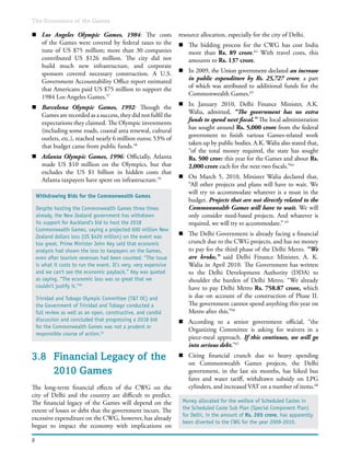 8
The Economics of the Games
n	 Los Angeles Olympic Games, 1984: The costs
of the Games were covered by federal taxes to the
tune of US $75 million; more than 30 companies
contributed US $126 million. The city did not
build much new infrastructure, and corporate
sponsors covered necessary construction. A U.S.
Government Accountability Office report estimated
that Americans paid US $75 million to support the
1984 Los Angeles Games.57
n	 Barcelona Olympic Games, 1992: Though the
Games are recorded as a success, they did not fulfil the
expectations they claimed. The Olympic investments
(including some roads, coastal area renewal, cultural
outlets, etc.), reached nearly 6 million euros; 53% of
that budget came from public funds.58
n	 Atlanta Olympic Games, 1996: Officially, Atlanta
made US $10 million on the Olympics, but that
excludes the US $1 billion in hidden costs that
Atlanta taxpayers have spent on infrastructure.59
3.8	 Financial Legacy of the
2010 Games
The long-term financial effects of the CWG on the
city of Delhi and the country are difficult to predict.
The financial legacy of the Games will depend on the
extent of losses or debt that the government incurs. The
excessive expenditure on the CWG, however, has already
begun to impact the economy with implications on
resource allocation, especially for the city of Delhi.
n	 The bidding process for the CWG has cost India
more than Rs. 89 crore.62
With travel costs, this
amounts to Rs. 137 crore.
n	 In 2009, the Union government declared an increase
in public expenditure by Rs. 25,727 crore, a part
of which was attributed to additional funds for the
Commonwealth Games.63
n	 In January 2010, Delhi Finance Minister, A.K.
Walia, admitted, “The government has no extra
funds to spend next fiscal.” The local administration
has sought around Rs. 5,000 crore from the federal
government to finish various Games-related work
taken up by public bodies. A.K. Walia also stated that,
“of the total money required, the state has sought
Rs. 500 crore this year for the Games and about Rs.
2,000 crore each for the next two fiscals.”64
n	 On March 5, 2010, Minister Walia declared that,
“All other projects and plans will have to wait. We
will try to accommodate whatever is a must in the
budget. Projects that are not directly related to the
Commonwealth Games will have to wait. We will
only consider need-based projects. And whatever is
required, we will try to accommodate.” 65
n	 The Delhi Government is already facing a financial
crunch due to the CWG projects, and has no money
to pay for the third phase of the Delhi Metro. “We
are broke,” said Delhi Finance Minister, A. K.
Walia in April 2010. The Government has written
to the Delhi Development Authority (DDA) to
shoulder the burden of Delhi Metro. “We already
have to pay Delhi Metro Rs. 758.87 crore, which
is due on account of the construction of Phase II.
The government cannot spend anything this year on
Metro after this.”66
n	 According to a senior government official, “the
Organizing Committee is asking for waivers in a
piece-meal approach. If this continues, we will go
into serious debt.”67
n	 Citing financial crunch due to heavy spending
on Commonwealth Games projects, the Delhi
government, in the last six months, has hiked bus
fares and water tariff, withdrawn subsidy on LPG
cylinders, and increased VAT on a number of items.68
Withdrawing Bids for the Commonwealth Games
Despite hosting the Commonwealth Games three times
already, the New Zealand government has withdrawn
its support for Auckland’s bid to host the 2018
Commonwealth Games, saying a projected 600 million New
Zealand dollars loss (US $420 million) on the event was
too great. Prime Minister John Key said that economic
analysis had shown the loss to taxpayers on the Games,
even after tourism revenues had been counted. “The issue
is what it costs to run the event. It’s very, very expensive
and we can't see the economic payback,” Key was quoted
as saying. “The economic loss was so great that we
couldn't justify it.”60
Trinidad and Tobago Olympic Committee (T&T OC) and
the Government of Trinidad and Tobago conducted a
full review as well as an open, constructive, and candid
discussion and concluded that progressing a 2018 bid
for the Commonwealth Games was not a prudent or
responsible course of action.61
Money allocated for the welfare of Scheduled Castes in
the Scheduled Caste Sub Plan (Special Component Plan)
for Delhi, in the amount of Rs. 265 crore, has apparently
been diverted to the CWG for the year 2009-2010.
 
