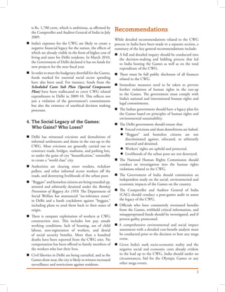 3
is Rs. 1,780 crore, which is ambitious, as affirmed by
the Comptroller and Auditor General of India in July
2009.
n	 India’s expenses for the CWG are likely to create a
negative financial legacy for the nation, the effects of
which are already visible in the form of higher cost of
living and taxes for Delhi residents. In March 2010,
the Government of Delhi declared it has no funds for
new projects for the next fiscal year.
n	 InordertomeetthebudgetaryshortfallfortheGames,
funds marked for essential social sector spending
have also been used. For instance, funds from the
Scheduled Caste Sub Plan (Special Component
Plan) have been reallocated to cover CWG related
expenditures in Delhi in 2009-10. This reflects not
just a violation of the government’s commitments
but also the existence of unethical decision making
processes.
4. The Social Legacy of the Games:
Who Gains? Who Loses?
n	 Delhi has witnessed evictions and demolitions of
informal settlements and slums in the run-up to the
CWG. Most evictions are generally carried out to
construct roads, bridges, stadiums, and parking lots,
or under the guise of city “beautification,” ostensibly
to create a “world class” city.
n	 Authorities are clearing street vendors, rickshaw
pullers, and other informal sector workers off the
roads, and destroying livelihoods of the urban poor.
n	 “Beggars” and homeless citizens are being rounded up,
arrested and arbitrarily detained under the Bombay
Prevention of Beggary Act 1959. The Department of
Social Welfare has announced “no-tolerance zones”
in Delhi and a harsh crackdown against “beggars,”
including plans to send them back to their states of
origin.
n	 There is rampant exploitation of workers at CWG
construction sites. This includes low pay, unsafe
working conditions, lack of housing, use of child
labour, non-registration of workers, and denial
of social security benefits. More than a hundred
deaths have been reported from the CWG sites. No
compensation has been offered to family members of
the workers who lost their lives.
n	 Civil liberties in Delhi are being curtailed, and as the
Games draw near, the city is likely to witness increased
surveillance and restrictions against residents.
Recommendations
While detailed recommendations related to the CWG
process in India have been made in a separate section, a
summary of the key general recommendations include:
n	 A full and detailed inquiry should be conducted into
the decision-making and bidding process that led
to India hosting the Games as well as on the total
expenditure of the CWG.
n	 There must be full public disclosure of all finances
related to the CWG.
n	 Immediate measures need to be taken to prevent
further violations of human rights in the run-up
to the Games. The government must comply with
India’s national and international human rights and
legal commitments.
n	 The Indian government should have a legacy plan for
the Games based on principles of human rights and
environmental sustainability.
n	 The Delhi government should ensure that:
l	 Forced evictions and slum demolitions are halted.
l	 “Beggars” and homeless citizens are not
discriminated against, relocated, or arbitrarily
arrested and detained.
l	 Workers’ rights are upheld and protected.
l	 Livelihoods of the urban poor are not destroyed.
n	 The National Human Rights Commission should
conduct an investigation into the human rights
violations related to the CWG.
n	 The Government of India should commission an
independent study on the social, environmental and
economic impacts of the Games on the country.
n	 The Comptroller and Auditor General of India
(CAG) should conduct a post-games audit to assess
the legacy of the CWG.
n	 Officials who have consistently overstated benefits
from the Games, withheld critical information, and
misappropriated funds should be investigated, and if
proven guilty, prosecuted.
n A comprehensive environmental and social impact
assessment with a detailed cost-benefit analysis must
be conducted prior to the decision to host any mega
event.
n	 Given India’s stark socio-economic reality and the
negative social and economic costs already evident
in the lead up to the CWG, India should under no
circumstances, bid for the Olympic Games or any
other mega events.
 
