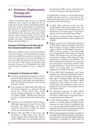 The Social Legacy of the Games
2
4.1	 Evictions, Displacement,
Housing and
Homelessness
“Popular international mega events act as powerful
symbols for cities vying for the global tag. Via the
media, they focus the attention of hundreds of millions
around the world on lavish displays of infrastructure
that epitomize the dynamism and prosperity of the
host city, but are generally built at the cost of homes
and livelihoods of the urban poor. Since most of these
amenities require extensive stretches of land in prime
locations, they cause significant displacement of local,
generally low-income communities, especially those
living in informal settlements.”1
Increase in Evictions in the Run-Up to
the Commonwealth Games in Delhi
While some of Delhi’s evictions and slum demolitions
are directly related to Commonwealth Games projects,
others are more difficult to attribute to the Games. Over
the last five years, however, the scale and frequency of
evictions in Delhi have gained momentum in the run-
up to the Games. Most evictions are generally carried
out under the guise of city “beautification” and urban
renewal measures, ostensibly to create a “world class”
city.
A Snapshot of Evictions in Delhi:
n	 According to Delhi Shramik Sangathan, in the five
years from 2003 to 2008, close to 350 slum clusters
housing nearly 3 lakh people were demolished in
Delhi and only about one-third of these families
have been resettled.2
n	 In his statement on World Habitat Day 2004, the
UN Special Rapporteur on Adequate Housing
warned that: “Forced evictions have recently
assumed alarming proportions. In Delhi, India,
for example, 350,000 – 400,000 of the urban poor
have been evicted from their homes in the last three
years.”3
n	 According to data compiled by Hazards Centre, a
Delhi-based organization, between the years 2000
and 2006, over 100,000 families were forcibly
evicted from their homes in Delhi, the majority
without any resettlement provisions.
n	 Between 1990 and 2003, 51,461 houses were
demolished in Delhi under “slum clearance”
schemes. Between 2004 and 2007 alone, however,
at least 45,000 homes were demolished, and since
the beginning of 2007, eviction notices have been
served on at least three other large settlements.4
As outlined above, evictions are a routine phenomenon
in Delhi and could result from a range of factors. The
following slum demolitions, however, have directly been
attributed to CWG-related projects.
n	 In 2004, Delhi authorities evicted more than
35,000 families living along the banks of the river
Yamuna to make way for the development of a city
beautification and tourism project on land that is
adjacent to the Commonwealth Games Village.5
n	 The settlements at Banuwal Nagar, Vikaspuri were
allegedly demolished for the Commonwealth Games
in 2006.6
n	 Without any prior notice, Municipal Corporation
of Delhi (MCD) officials demolished Gadia Lohar
Basti consisting of around 15 jhuggies and part of
a larger settlement of 1000 jhuggies on January 12,
2009, in order to construct a road under bridge
connecting Jawaharlal Nehru Stadium to Thyagraj
Stadium. This displaced more than 200 people. A
writ petition was filed in 2009 seeking the court’s
intervention to rehabilitate the petitioners. The
MCD insisted that the demolition was carried out
after receiving prior “no-objection certificate” from
the Slum Department. The settlement was neither
notified nor covered under any rehabilitation
programme of the Delhi Government.7
n	 In June 2009, MCD demolished a slum cluster
alongside a drain behind Jawaharlal Nehru Stadium,
which included over 50 people suffering from a
high degree of disability. People had been living
in the slum since 1998-99. According to MCD
spokesperson, Deep Mathur, the drain will be
covered and the area beautified to make way for a
parking lot in view of the Commonwealth Games in
the Capital in 2010.8
n	 The Municipal Corporation of Delhi (MCD)
demolished 348 slum houses in Kirti Nagar on
November 25, 2009 without serving proper notices,
or providing alternative allotment.9
n	 In 2009, MCD demolished a settlement of 1,000
residents in J. Prabhu Market and Prabhu Market
Extension near Lodi Colony for a parking lot that
is to come up along Kushak Nullah near the Seva
Nagar Railway Crossing for the opening and closing
ceremony of the Commonwealth Games.10
n	 With complete disregard for the dignity and rights of
the people, MCD officials demolished a night shelter
for the homeless at Pusa Poad Roundabout (Rachna
Golchakkar) on December 24, 2009, which left
 
