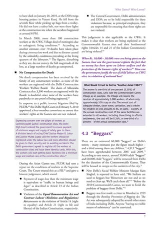 Who Gains? Who Loses?
7
to have died on January 28, 2010, at the DDA mega
housing project in Vasant Kunj. He fell from the
seventh floor while picking up bags from a trolley.
He did not have a safety belt, nor were there lights
at the construction site when the accident happened
at around 8 PM.
	 In March 2008, more than 100 construction
workers at the CWG Village died of meningitis due
to unhygienic living conditions.63
According to
another estimate, over 70 deaths have taken place
during construction work and due to diseases caused
by the unhealthy conditions prevailing at the living
quarters of the labourers.64
The figures, disturbing
as they are, do not convey the full magnitude of the
loss, as a large number of deaths go unreported.
n	 No Compensation for Death
	 No death compensation has been received by the
family of any construction worker, as none of the
workers are registered with the Delhi Construction
Workers Welfare Board. The claim of Ahluwalia
Contracts that 3,300 workers are registered with the
Board, is doubtful, since none of the workers have
passbooks or any proof of being registered.65
	 In response to a public interest litigation filed by
PUDR,66
the Delhi High Court on February 3, 2010
appointed a four-member committee to ensure that
workers’ rights at the Games sites are not violated.
	 During the Asian Games too, PUDR had sent a
report on the conditions of workers to the Supreme
Court. The Court treated this as a PIL68
and gave a
historic judgement, which stated:
l	 Payment of wages less than the minimum wage
is equivalent to “traffic in human beings and
begar” as described in Article 23 of the Indian
Constitution.
l	 Violation of the Equal Remuneration Act and
Contract Labour (Abolition and Regulation)
Act amounts to the violation of Article 14 (right
to equality) and Article 21 (right to life and
liberty) of the Indian Constitution, respectively.
l	 The Central Government, Delhi administration
and DDA are to be held responsible for these
violations because, as principal employers, they
are responsible for ensuring that these rights are
not violated.
This judgement is also applicable to the CWG. It
makes it clear that workers are being exploited at the
Commonwealth Games sites and their fundamental
rights (Articles 14 and 21 of the Indian Constitution)
are being violated.69
When Rs. 10,000 – 30,000 crore are being spent on the
Games, how can the government explain the fact that
no money has been spent on labour welfare and the
protection of the human rights of workers?71
How can
the government justify the use of child labour at CWG
sites, in violation of national law?
4.3	 “Beggars”
There are an estimated 60,000 “beggars” on Delhi’s
streets – many estimates put the figure much higher –
and a third among them are children.72
4,913 “beggars”
have been apprehended between 2007 and 2009.73
According to one source, around 50,000 adult “beggars”
and 60,000 child “beggars” will be removed from Delhi
for the duration of the Commonwealth Games. They
will be housed in camps on the outskirts of the city.74
n	 New Delhi’s Social Welfare Minister Mangat Ram
Singhal, is reported to have said, “We Indians are
used to beggars but Westerners are not and so we
need to clean up. We’ll catch them all.”75
“Before the
2010 Commonwealth Games, we want to finish the
problem of beggary from Delhi.”76
n	 Beggary was first made a crime in Mumbai in 1959
through the Bombay Prevention of Begging Act. The
Act was subsequently adopted by several other states
of India including Delhi. Anyone “having no visible
means of subsistence” can be convicted.
Expressing concern over the plight of workers at
Commonwealth Games’ construction sites, the Delhi
High Court ordered the government to ensure payment
of minimum wages and supply of safety gear to them.
A division bench of acting Chief Justice Madan B. Lokur
and Justice Mukta Gupta said the workers should be
registered under the labour law and more attention should
be given to their security and to avoiding accidents. The
Delhi government agreed to register all the workers at
construction sites and issue them identity cards. With this,
the workers will start getting basic facilities like a minimum
wage and medical care at the construction sites.67
What Would it Cost to Not be “Another Asiad 1982”?
The answer is one-third of one percent (0.35%) of
construction costs. Let’s take the Commonwealth Games
Village as an example. The Village will require the
services of approximately 5,000 workers, of whom only
approximately 10% stay on site. The annual cost of
adequate shelter, clean water, sanitation, and a crèche
for children on site amounts to Rs. 35 lakhs – 0.035% of
the annual construction cost. If the same facilities are
extended to all workers, including those living in off-site
settlements, the cost will be 0.35%, or one-third of a
percent – of the annual construction cost.70
 