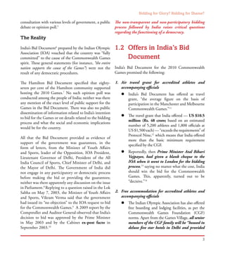 Bidding for Glory? Bidding for Shame?
3
consultation with various levels of government, a public
debate or opinion poll.5
The Reality
India’s Bid Document6
prepared by the Indian Olympic
Association (IOA) vouched that the country was “fully
committed” to the cause of the Commonwealth Games
spirit. These general statements (for instance, “the entire
nation supports the cause of the Games”) were not the
result of any democratic procedures.
The Hamilton Bid Document specified that eighty-
seven per cent of the Hamilton community supported
hosting the 2010 Games.7
No such opinion poll was
conducted among the people of India; neither was there
any mention of the exact level of public support for the
Games in the Bid Document. There was also no public
dissemination of information related to India’s intention
to bid for the Games or on details related to the bidding
process and what the social and economic implications
would be for the country.
All that the Bid Document provided as evidence of
support of the government was guarantees, in the
form of letters, from the Minister of Youth Affairs
and Sports, leader of the Opposition, IOA President,
Lieutenant Governor of Delhi, President of the All
India Council of Sports, Chief Minister of Delhi, and
the Mayor of Delhi. The Government of India did
not engage in any participatory or democratic process
before making the bid or providing the guarantees;
neither was there apparently any discussion on the issue
in Parliament.8
Replying to a question raised in the Lok
Sabha on May 7, 2003, the Minister of Youth Affairs
and Sports, Vikram Verma said that the government
had issued its “no objection” to the IOA request to bid
for the Commonwealth Games.9
A 2009 report by the
Comptroller and Auditor General observed that India’s
decision to bid was approved by the Prime Minister
in May 2003 and by the Cabinet ex-post facto in
September 2003.10
The non-transparent and non-participatory bidding
process followed by India raises critical questions
regarding the functioning of a democracy.
1.2	 Offers in India’s Bid
Document
India’s Bid Document for the 2010 Commonwealth
Games promised the following:
1.	 Air travel grant for accredited athletes and
accompanying officials
l	 India’s Bid Document has offered as travel
grant, “the average figure on the basis of
participation in the Manchester and Melbourne
Commonwealth Games.”11
l	 The travel grant that India offered — US $10.5
million (Rs. 48 crore; based on an estimated
number of 5,200 athletes and 1,800 officials at
US$1,500each)—“exceedstherequirements”of
Protocol Nine,12
which means that India offered
more than the basic minimum requirement
specified by the CGF.
l	 Reportedly, then Prime Minister Atal Bihari
Vajpayee, had given a blank cheque to the
IOA when it went to London for the bidding
process,13
saying no matter what the cost, India
should win the bid for the Commonwealth
Games. This, apparently, turned out to be
“decisive.”14
2.	 Free accommodation for accredited athletes and
accompanying officials
l	 The Indian Olympic Association has also offered
free boarding and lodging facilities, as per the
Commonwealth Games Foundation (CGF)
norms. Apart from the Games Village, all senior
members of the CGF family will be “housed in
deluxe five star hotels in Delhi and provided
 