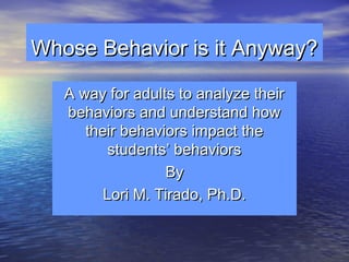 Whose Behavior is it Anyway?
A way for adults to analyze their
behaviors and understand how
their behaviors impact the
students’ behaviors
By
Lori M. Tirado, Ph.D.

 