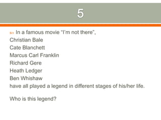 5In a famous movie “I’m not there”, Christian BaleCate BlanchettMarcus Carl FranklinRichard GereHeath LedgerBen Whishawhave all played a legend in different stages of his/her life. Who is this legend?