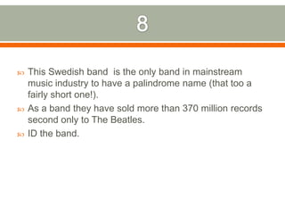 8This Swedish band is the only band in mainstream music industry to have a palindrome name (that too a fairly short one!). As a band they have sold more than 370 million records second only to The Beatles. ID the band.