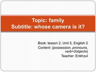 Topic: family
Subtitle: whose camera is it?

          Book: lesson 2, Unit 5, English 2
          Content: (possession, pronouns,
                           verb+2objects)
                         Teacher: Enkhzul
 