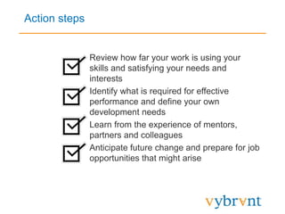 Action steps
• Review how far your work is using your
skills and satisfying your needs and
interests
• Identify what is required for effective
performance and define your own
development needs
• Learn from the experience of mentors,
partners and colleagues
• Anticipate future change and prepare for job
opportunities that might arise
 