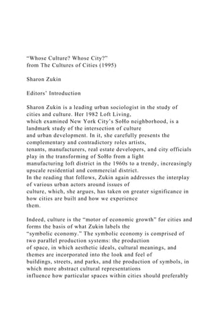 “Whose Culture? Whose City?”
from The Cultures of Cities (1995)
Sharon Zukin
Editors’ Introduction
Sharon Zukin is a leading urban sociologist in the study of
cities and culture. Her 1982 Loft Living,
which examined New York City’s SoHo neighborhood, is a
landmark study of the intersection of culture
and urban development. In it, she carefully presents the
complementary and contradictory roles artists,
tenants, manufacturers, real estate developers, and city officials
play in the transforming of SoHo from a light
manufacturing loft district in the 1960s to a trendy, increasingly
upscale residential and commercial district.
In the reading that follows, Zukin again addresses the interplay
of various urban actors around issues of
culture, which, she argues, has taken on greater significance in
how cities are built and how we experience
them.
Indeed, culture is the “motor of economic growth” for cities and
forms the basis of what Zukin labels the
“symbolic economy.” The symbolic economy is comprised of
two parallel production systems: the production
of space, in which aesthetic ideals, cultural meanings, and
themes are incorporated into the look and feel of
buildings, streets, and parks, and the production of symbols, in
which more abstract cultural representations
influence how particular spaces within cities should preferably
 