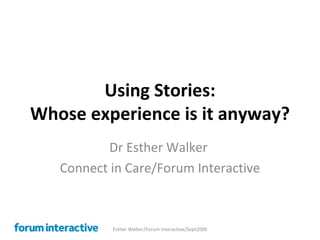 Using Stories: Whose experience is it anyway? Dr Esther Walker  Connect in Care/Forum Interactive Esther Walker/Forum Interactive/Sept2009 