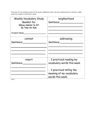 Directions: Cut out vocabulary words. Put the words in alphabetical order. Use each vocabulary word in a sentence. Staple
words into a booklet to take home to study.



     Weekly Vocabulary Study                                          neighborhood
           Booklet for                                         Sentence:_______________
             Whose Habitat Is It?                              ______________________
              By Time for Kids
                                                               ______________________
Student Name___________________                                ______________________

          contest                 addressing
Sentence:_______________ Sentence:_______________
                         ______________________
______________________ ______________________
______________________ ______________________

           resort                                              □ I practiced reading my
Sentence:_______________                                       vocabulary words this week.
______________________
______________________                                         □ I practiced telling the
______________________                                         meaning of my vocabulary
                                                               words this week.
Unit 1
 