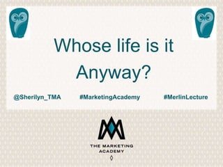 Whose life is it 
Anyway? 
@Sherilyn_TMA #MarketingAcademy #MerlinLecture 
 