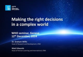 Making the right decisions in a complex world 
WHO seminar, Geneva 
12thDecember, 2014 
Dr. Graham WillisHead of Research and Development, CfWI 
Matt EdwardsHead of Horizon scanning and International, CfWI  