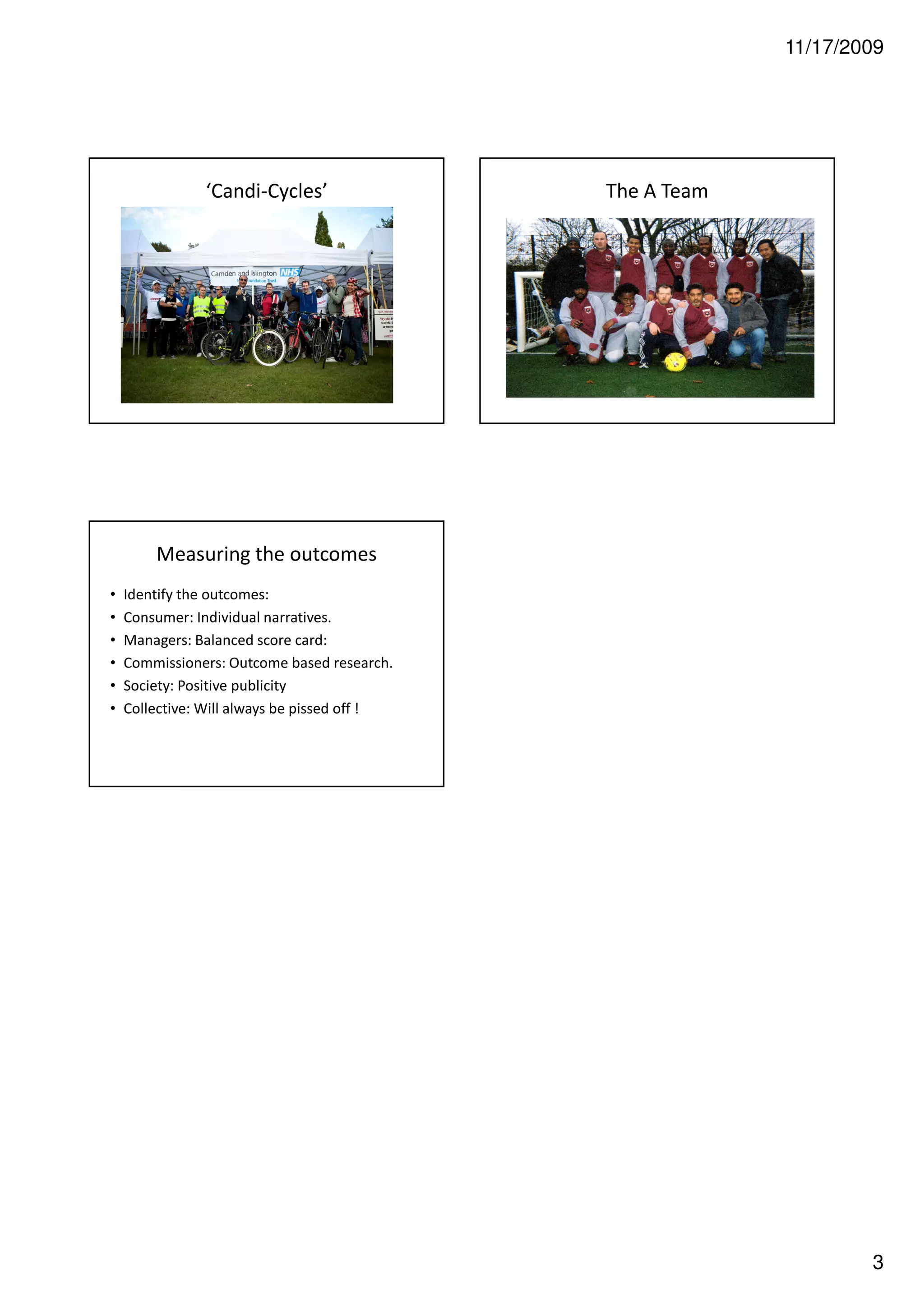 11/17/2009




               ‘Candi-Cycles’                 The A Team




        Measuring the outcomes
•   Identify the outcomes:
•   Consumer: Individual narratives.
•   Managers: Balanced score card:
•   Commissioners: Outcome based research.
•   Society: Positive publicity
•   Collective: Will always be pissed off !




                                                                   3
 
