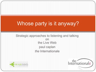 Strategic approaches to listening and talking on the Live Web paulcaplan theInternationale Whose party is it anyway? 