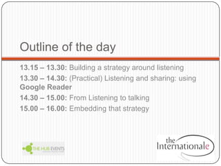 Outline of the day,[object Object],13.15 – 13.30: Building a strategy around listening,[object Object],13.30 – 14.30: (Practical) Listening and sharing: using Google Reader,[object Object],14.30 – 15.00: From Listening to talking,[object Object],15.00 – 16.00: Embedding that strategy,[object Object]