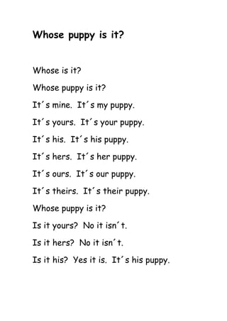 Whose puppy is it?
Whose is it?
Whose puppy is it?
It´s mine. It´s my puppy.
It´s yours. It´s your puppy.
It´s his. It´s his puppy.
It´s hers. It´s her puppy.
It´s ours. It´s our puppy.
It´s theirs. It´s their puppy.
Whose puppy is it?
Is it yours? No it isn´t.
Is it hers? No it isn´t.
Is it his? Yes it is. It´s his puppy.
 