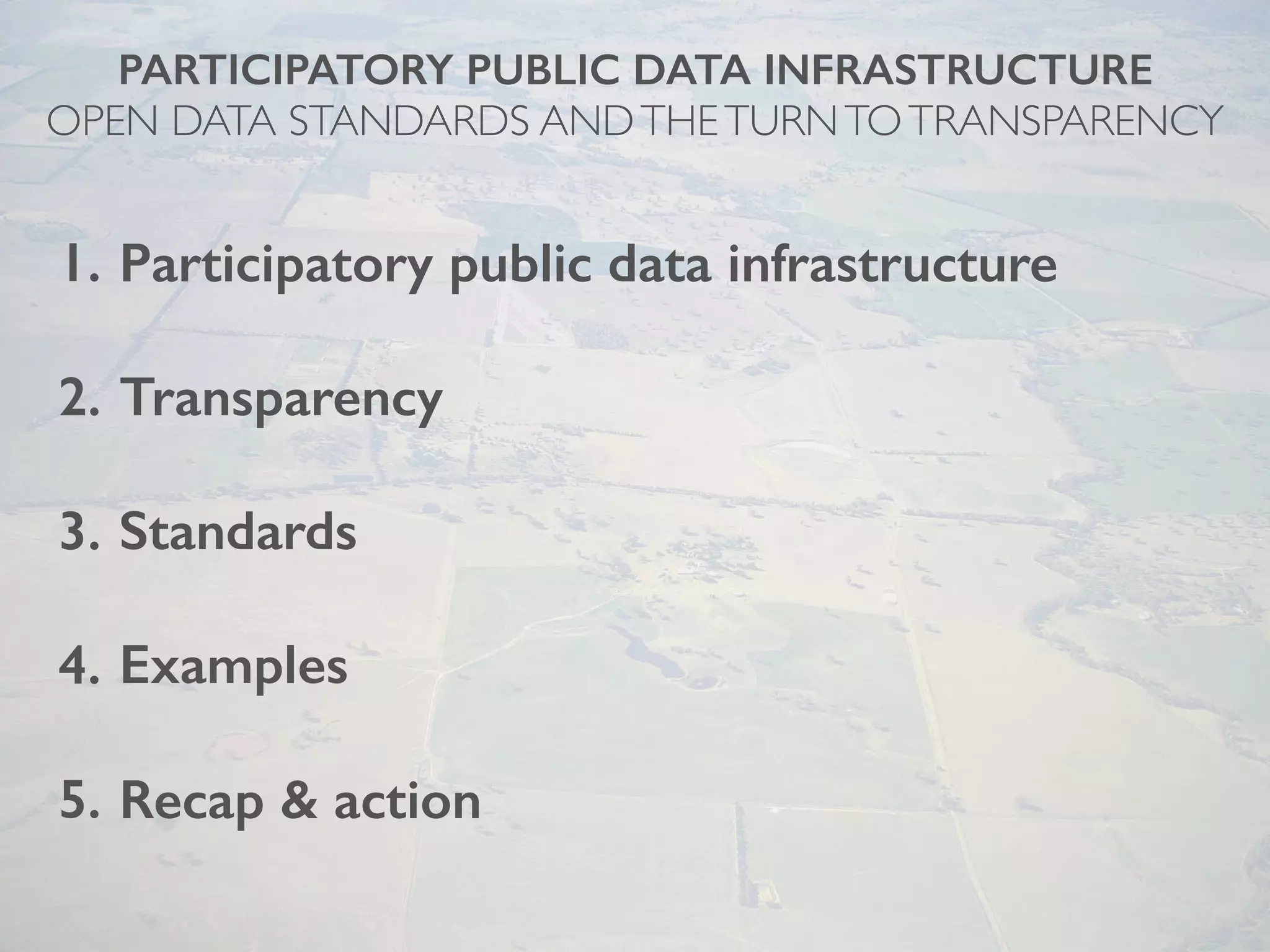 PARTICIPATORY PUBLIC DATA INFRASTRUCTURE
OPEN DATA STANDARDS ANDTHETURNTOTRANSPARENCY
1. Participatory public data infrastructure
2. Transparency
3. Standards
4. Examples
5. Recap & action
 