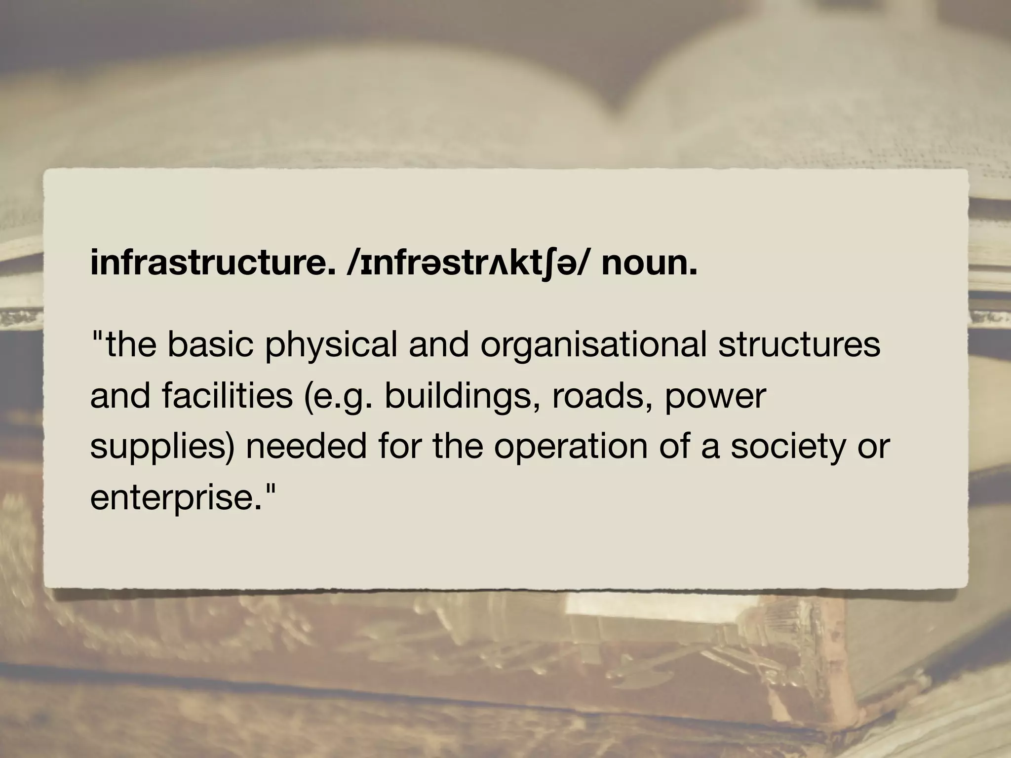 infrastructure. /ɪnfrəstrʌktʃə/ noun.
"the basic physical and organisational structures
and facilities (e.g. buildings, roads, power
supplies) needed for the operation of a society or
enterprise."
 