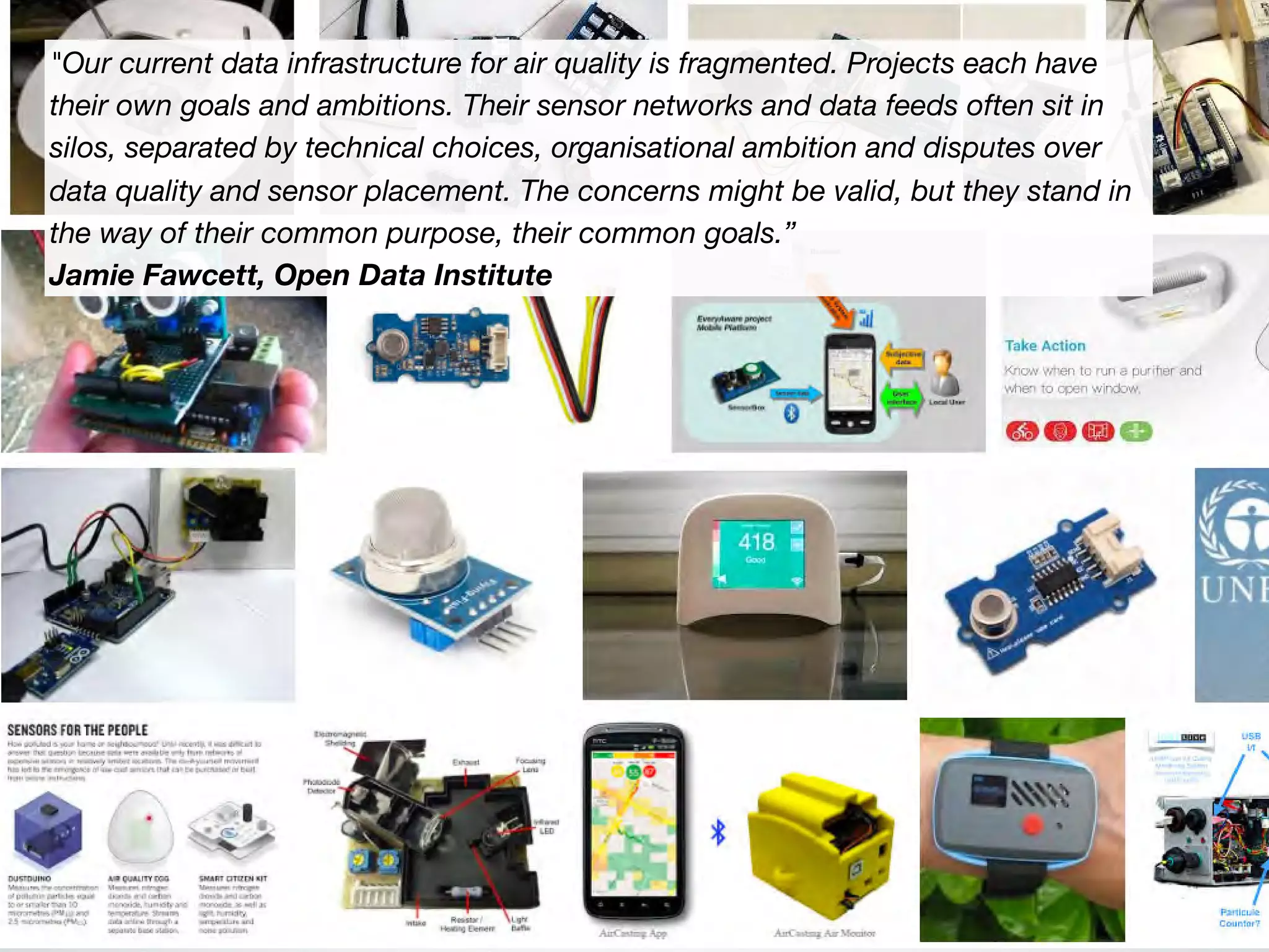 "Our current data infrastructure for air quality is fragmented. Projects each have
their own goals and ambitions. Their sensor networks and data feeds often sit in
silos, separated by technical choices, organisational ambition and disputes over
data quality and sensor placement. The concerns might be valid, but they stand in
the way of their common purpose, their common goals.”
Jamie Fawcett, Open Data Institute
 