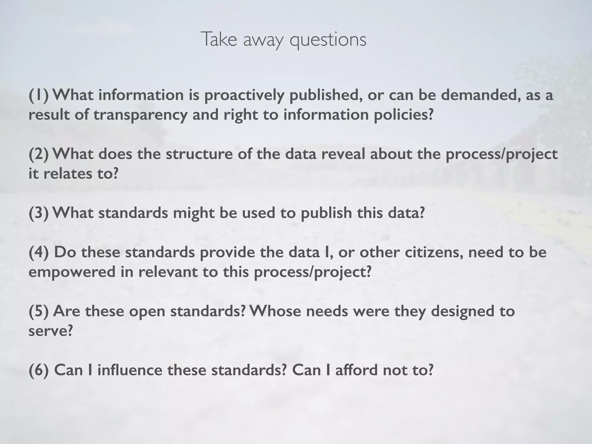 (1) What information is proactively published, or can be demanded, as a
result of transparency and right to information policies? 
(2) What does the structure of the data reveal about the process/project
it relates to? 
(3) What standards might be used to publish this data? 
(4) Do these standards provide the data I, or other citizens, need to be
empowered in relevant to this process/project? 
(5) Are these open standards? Whose needs were they designed to
serve?  
(6) Can I inﬂuence these standards? Can I afford not to?
Take away questions
 