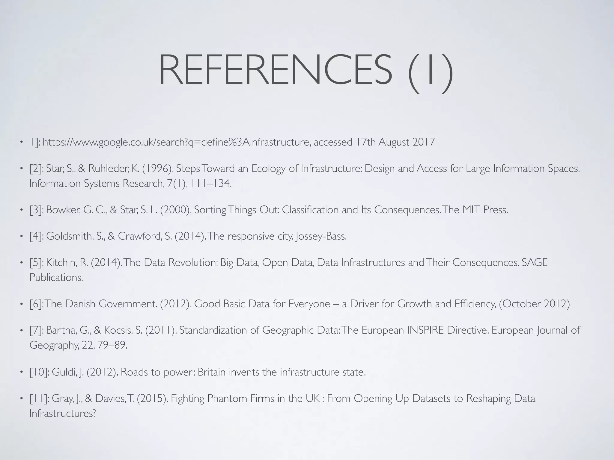 REFERENCES (1)
• 1]: https://www.google.co.uk/search?q=deﬁne%3Ainfrastructure, accessed 17th August 2017
• [2]: Star, S., & Ruhleder, K. (1996). StepsToward an Ecology of Infrastructure: Design and Access for Large Information Spaces.
Information Systems Research, 7(1), 111–134.
• [3]: Bowker, G. C., & Star, S. L. (2000). SortingThings Out: Classiﬁcation and Its Consequences.The MIT Press.
• [4]: Goldsmith, S., & Crawford, S. (2014).The responsive city. Jossey-Bass.
• [5]: Kitchin, R. (2014).The Data Revolution: Big Data, Open Data, Data Infrastructures andTheir Consequences. SAGE
Publications.
• [6]:The Danish Government. (2012). Good Basic Data for Everyone – a Driver for Growth and Efﬁciency, (October 2012)
• [7]: Bartha, G., & Kocsis, S. (2011). Standardization of Geographic Data:The European INSPIRE Directive. European Journal of
Geography, 22, 79–89.
• [10]: Guldi, J. (2012). Roads to power: Britain invents the infrastructure state.
• [11]: Gray, J., & Davies,T. (2015). Fighting Phantom Firms in the UK : From Opening Up Datasets to Reshaping Data
Infrastructures?
 