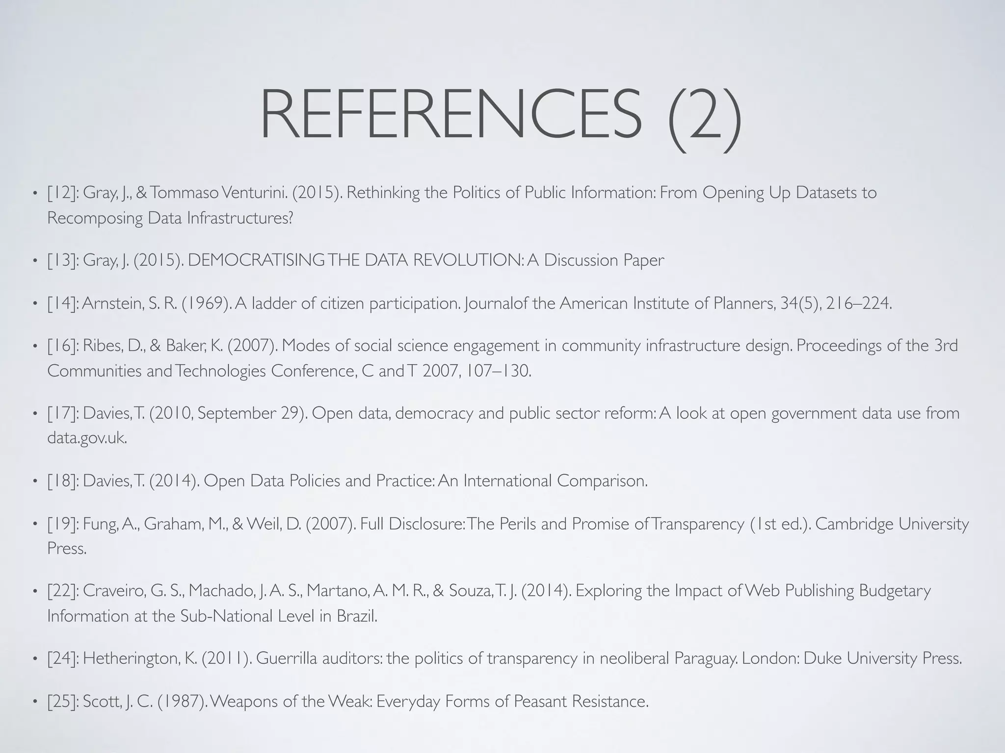 REFERENCES (2)
• [12]: Gray, J., &TommasoVenturini. (2015). Rethinking the Politics of Public Information: From Opening Up Datasets to
Recomposing Data Infrastructures?
• [13]: Gray, J. (2015). DEMOCRATISINGTHE DATA REVOLUTION:A Discussion Paper
• [14]:Arnstein, S. R. (1969).A ladder of citizen participation. Journalof the American Institute of Planners, 34(5), 216–224.
• [16]: Ribes, D., & Baker, K. (2007). Modes of social science engagement in community infrastructure design. Proceedings of the 3rd
Communities andTechnologies Conference, C andT 2007, 107–130.
• [17]: Davies,T. (2010, September 29). Open data, democracy and public sector reform:A look at open government data use from
data.gov.uk.
• [18]: Davies,T. (2014). Open Data Policies and Practice:An International Comparison.
• [19]: Fung,A., Graham, M., & Weil, D. (2007). Full Disclosure:The Perils and Promise ofTransparency (1st ed.). Cambridge University
Press.
• [22]: Craveiro, G. S., Machado, J.A. S., Martano,A. M. R., & Souza,T. J. (2014). Exploring the Impact of Web Publishing Budgetary
Information at the Sub-National Level in Brazil.
• [24]: Hetherington, K. (2011). Guerrilla auditors: the politics of transparency in neoliberal Paraguay. London: Duke University Press.
• [25]: Scott, J. C. (1987).Weapons of the Weak: Everyday Forms of Peasant Resistance.
 