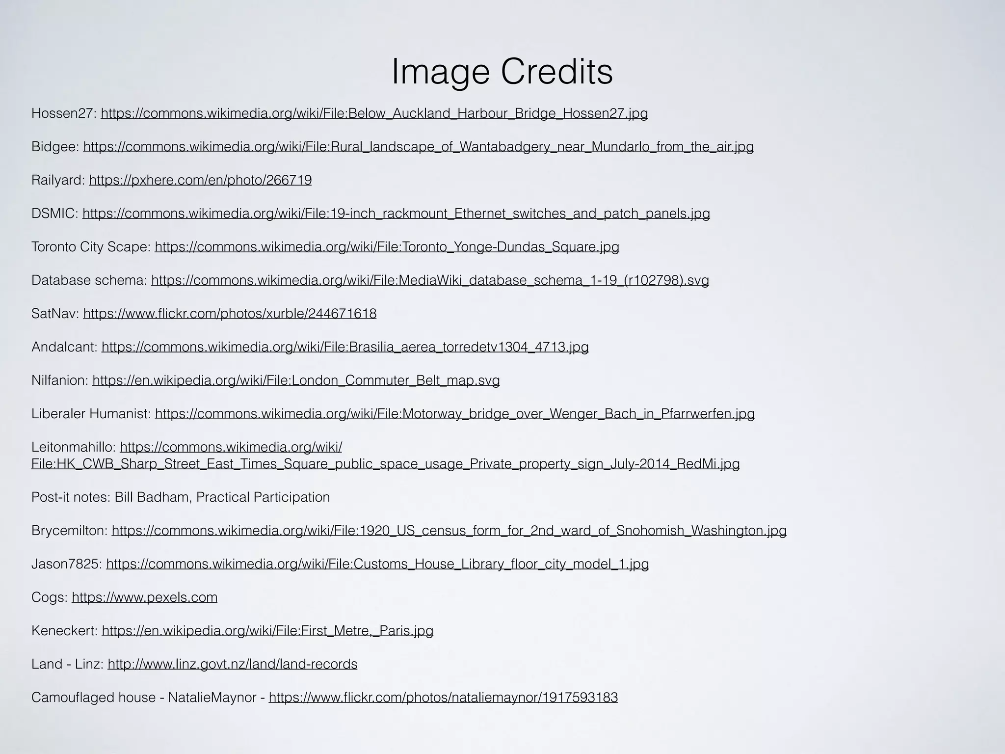 Image Credits
Hossen27: https://commons.wikimedia.org/wiki/File:Below_Auckland_Harbour_Bridge_Hossen27.jpg
Bidgee: https://commons.wikimedia.org/wiki/File:Rural_landscape_of_Wantabadgery_near_Mundarlo_from_the_air.jpg
Railyard: https://pxhere.com/en/photo/266719
DSMIC: https://commons.wikimedia.org/wiki/File:19-inch_rackmount_Ethernet_switches_and_patch_panels.jpg
Toronto City Scape: https://commons.wikimedia.org/wiki/File:Toronto_Yonge-Dundas_Square.jpg
Database schema: https://commons.wikimedia.org/wiki/File:MediaWiki_database_schema_1-19_(r102798).svg
SatNav: https://www.ﬂickr.com/photos/xurble/244671618
Andalcant: https://commons.wikimedia.org/wiki/File:Brasilia_aerea_torredetv1304_4713.jpg
Nilfanion: https://en.wikipedia.org/wiki/File:London_Commuter_Belt_map.svg
Liberaler Humanist: https://commons.wikimedia.org/wiki/File:Motorway_bridge_over_Wenger_Bach_in_Pfarrwerfen.jpg
Leitonmahillo: https://commons.wikimedia.org/wiki/
File:HK_CWB_Sharp_Street_East_Times_Square_public_space_usage_Private_property_sign_July-2014_RedMi.jpg
Post-it notes: Bill Badham, Practical Participation
Brycemilton: https://commons.wikimedia.org/wiki/File:1920_US_census_form_for_2nd_ward_of_Snohomish_Washington.jpg
Jason7825: https://commons.wikimedia.org/wiki/File:Customs_House_Library_ﬂoor_city_model_1.jpg
Cogs: https://www.pexels.com
Keneckert: https://en.wikipedia.org/wiki/File:First_Metre,_Paris.jpg
Land - Linz: http://www.linz.govt.nz/land/land-records
Camouﬂaged house - NatalieMaynor - https://www.ﬂickr.com/photos/nataliemaynor/1917593183
 