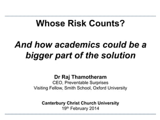 Whose Risk Counts?
And how academics could be a
bigger part of the solution
Dr Raj Thamotheram
CEO, Preventable Surprises
Visiting Fellow, Smith School, Oxford University
Canterbury Christ Church University
19th February 2014

 