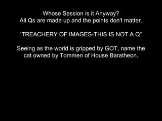 Whose Session is it Anyway?
All Qs are made up and the points don't matter.
‘TREACHERY OF IMAGES-THIS IS NOT A Q”
Seeing as the world is gripped by GOT, name the
cat owned by Tommen of House Baratheon.
 