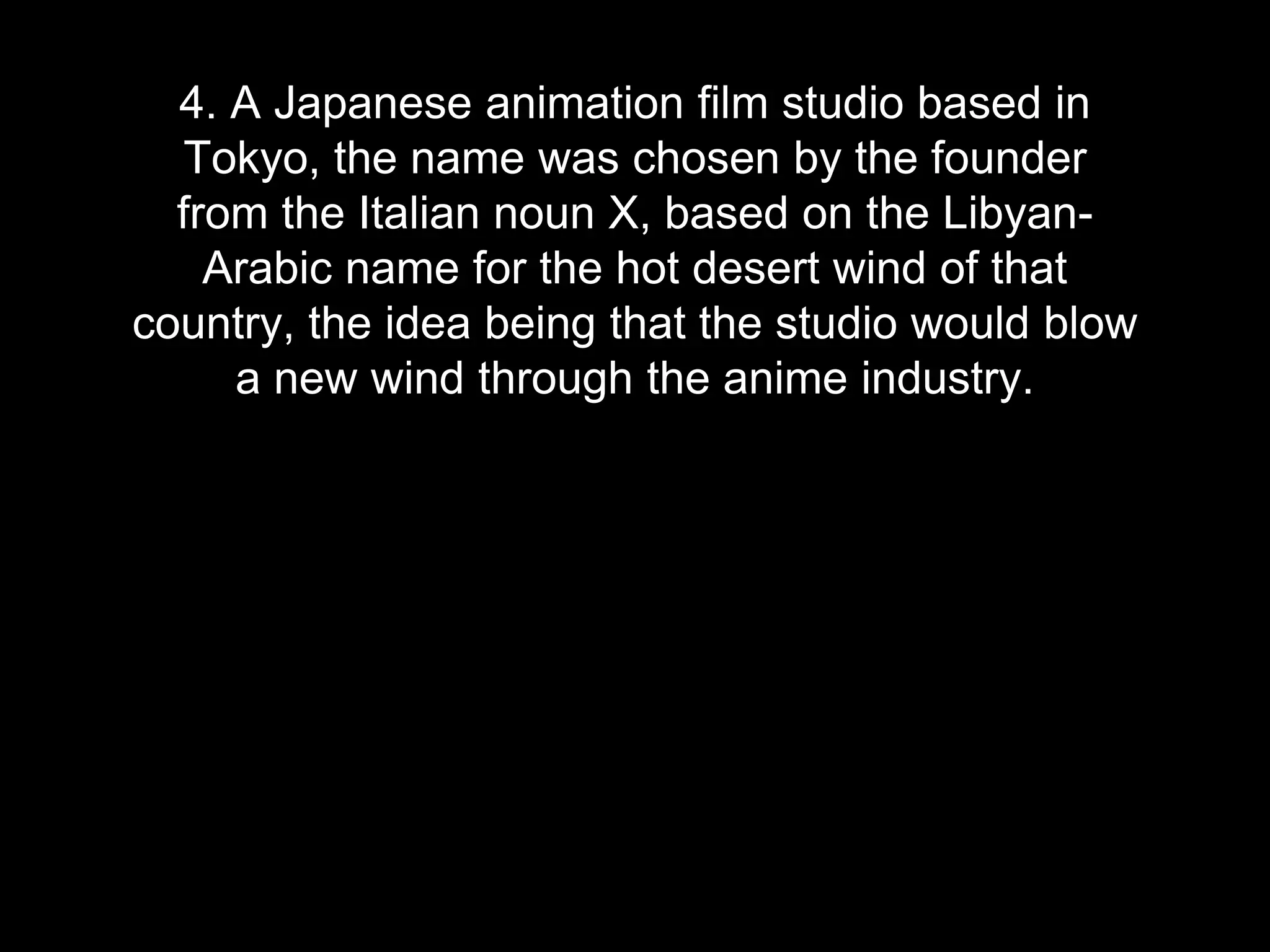 4. A Japanese animation film studio based in
Tokyo, the name was chosen by the founder
from the Italian noun X, based on the Libyan-
Arabic name for the hot desert wind of that
country, the idea being that the studio would blow
a new wind through the anime industry.
 