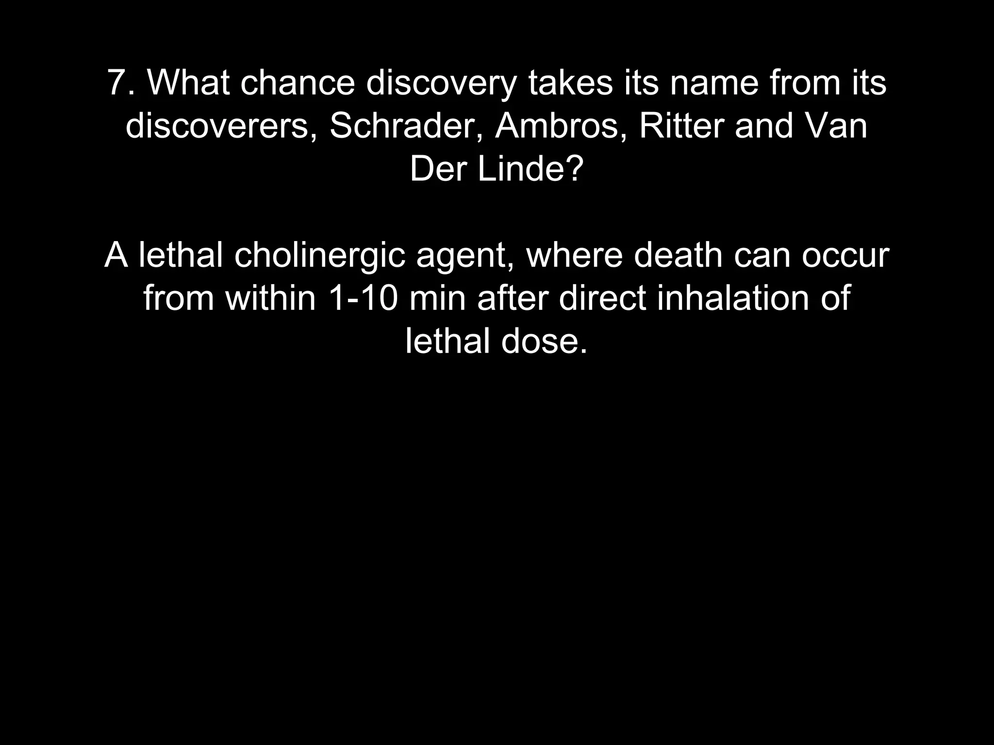 7. What chance discovery takes its name from its
discoverers, Schrader, Ambros, Ritter and Van
Der Linde?
A lethal cholinergic agent, where death can occur
from within 1-10 min after direct inhalation of
lethal dose.
 